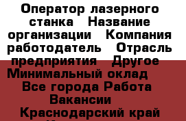 Оператор лазерного станка › Название организации ­ Компания-работодатель › Отрасль предприятия ­ Другое › Минимальный оклад ­ 1 - Все города Работа » Вакансии   . Краснодарский край,Кропоткин г.